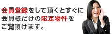 会員登録をして頂くとすぐに会員様だけの限定物件をご覧頂けます。