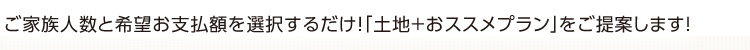 ご家族人数と希望お支払額を選択するだけ！「土地＋おススメプラン」をご提案します!