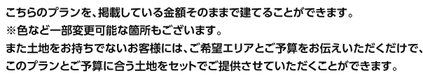 こちらのプランを、掲載している金額そのままで建てることができます。※色など一部変更可能な箇所もございます。また土地をお持ちでないお客様には、ご希望エリアとご予算をお伝えいただくだけで、このプランとご予算に合う土地をセットでご提供させていただくことができます。