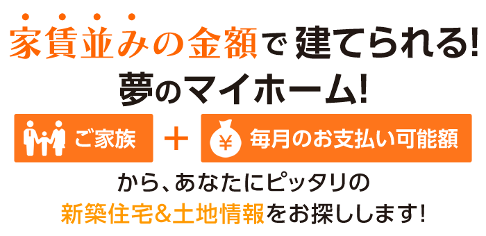 『ご家族』『毎月のお支払い可能額』からあなたにピッタリの新築住宅＆土地情報をお探しします！